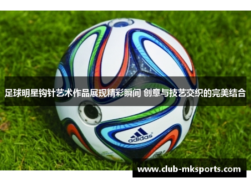 足球明星钩针艺术作品展现精彩瞬间 创意与技艺交织的完美结合 足球明星钩针艺术作品展现精彩瞬间 创意与技艺交织的完美结合