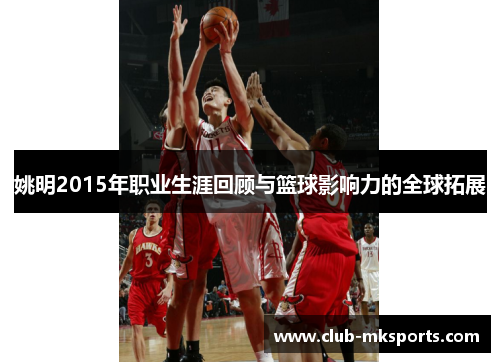 姚明2015年职业生涯回顾与篮球影响力的全球拓展 姚明2015年职业生涯回顾与篮球影响力的全球拓展