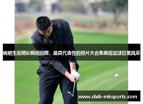 姚明生涯精彩瞬间回顾，最具代表性的照片大合集展现篮球巨星风采