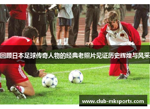 回顾日本足球传奇人物的经典老照片见证历史辉煌与风采 回顾日本足球传奇人物的经典老照片见证历史辉煌与风采