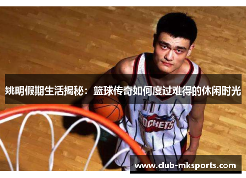 姚明假期生活揭秘:篮球传奇如何度过难得的休闲时光 姚明假期生活揭秘:篮球传奇如何度过难得的休闲时光