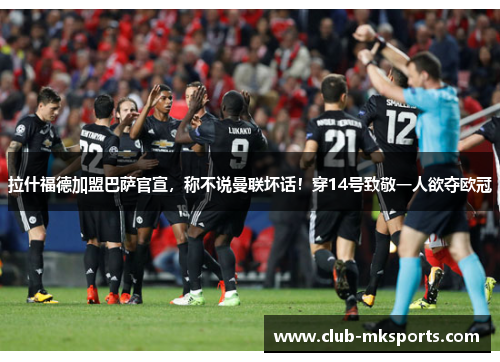 拉什福德加盟巴萨官宣，称不说曼联坏话！穿14号致敬一人欲夺欧冠